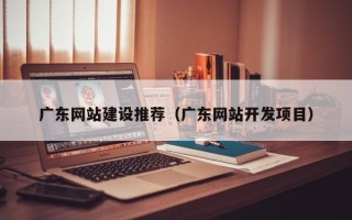 忻州广东网站建设推荐（广东网站开发项目）
