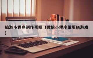 忻州旅游小程序制作蛋糕（微信小程序做蛋糕游戏）